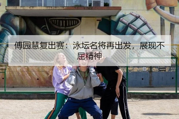 傅园慧复出赛：泳坛名将再出发，展现不屈精神